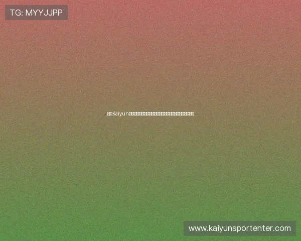开云Kaiyun世界杯竞猜用户评价与口碑分析真实体验助你选择放心平台 开云Kaiyun世界杯竞猜用户评价与口碑分析真实体验助你选择放心平台